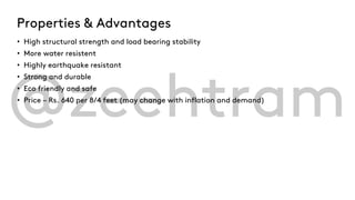 Properties & Advantages
• High structural strength and load bearing stability
• More water resistent
• Highly earthquake resistant
• Strong and durable
• Eco friendly and safe
• Price – Rs. 640 per 8/4 feet (may change with inflation and demand)
 