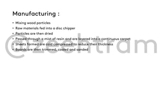 Manufacturing :
• Mixing wood particles
• Raw materials fed into a disc chipper
• Particles are then dried
• Passed through a mist of resin and are layered into a continuous carpet
• Sheets formed are cold compressed to reduce their thickness
• Boards are then trimmed, cooled and sanded
 