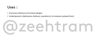 Uses :
• Enormous influence on furniture designs
• Underlayment in Bathrooms, Kitchens, Laundries (in its moisture resistant form)
 