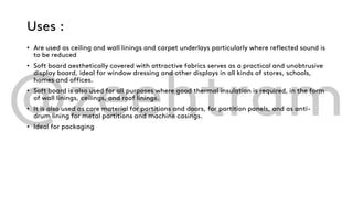 Uses :
• Are used as ceiling and wall linings and carpet underlays particularly where reflected sound is
to be reduced
• Soft board aesthetically covered with attractive fabrics serves as a practical and unobtrusive
display board, ideal for window dressing and other displays in all kinds of stores, schools,
homes and offices.
• Soft board is also used for all purposes where good thermal insulation is required, in the form
of wall linings, ceilings, and roof linings.
• It is also used as core material for partitions and doors, for partition panels, and as anti-
drum lining for metal partitions and machine casings.
• Ideal for packaging
 