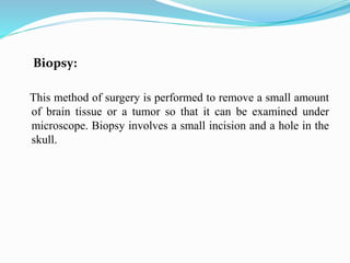 Biopsy:
This method of surgery is performed to remove a small amount
of brain tissue or a tumor so that it can be examined under
microscope. Biopsy involves a small incision and a hole in the
skull.
 