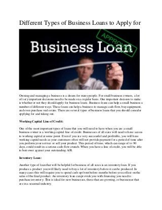 Different Types of Business Loans to Apply for
Owning and managing a business is a dream for many people. For small business owners, a lot
of very important decisions need to be made on a regular basis. One important decision to make
is whether or not they should apply for business loans. Business loans can help a small business a
number of different ways. These loans can help a business to manage cash flow, buy equipment,
and even purchase real estate. There are several types of business loans that you should consider
applying for and taking out.
Working Capital Line of Credit:
One of the most important types of loans that you will need to have when you are a small
business owner is a working capital line of credit. Businesses of all sizes will need to have access
to working capital at some point. Even if you are very successful and profitable, you will have
working capital needs as your customers often will not provide payment for a period of time after
you perform your service or sell your product. This period of time, which can range of to 90
days, could result in a serious cash flow crunch. When you have a line of credit, you will be able
to borrower against your outstanding A/R.
Inventory Loan:
Another type of loan that will be helpful for business of all sizes is an inventory loan. If you
produce a product you will likely need to buy a lot of inventory before it can be produced. In
many cases this will require you to spend cash up front before months before you collect on the
sales of the final product. An inventory loan can provide you with financing you need to
purchase inventory. This is ideal for new businesses, those that are growing, or businesses that
are in a seasonal industry.
 