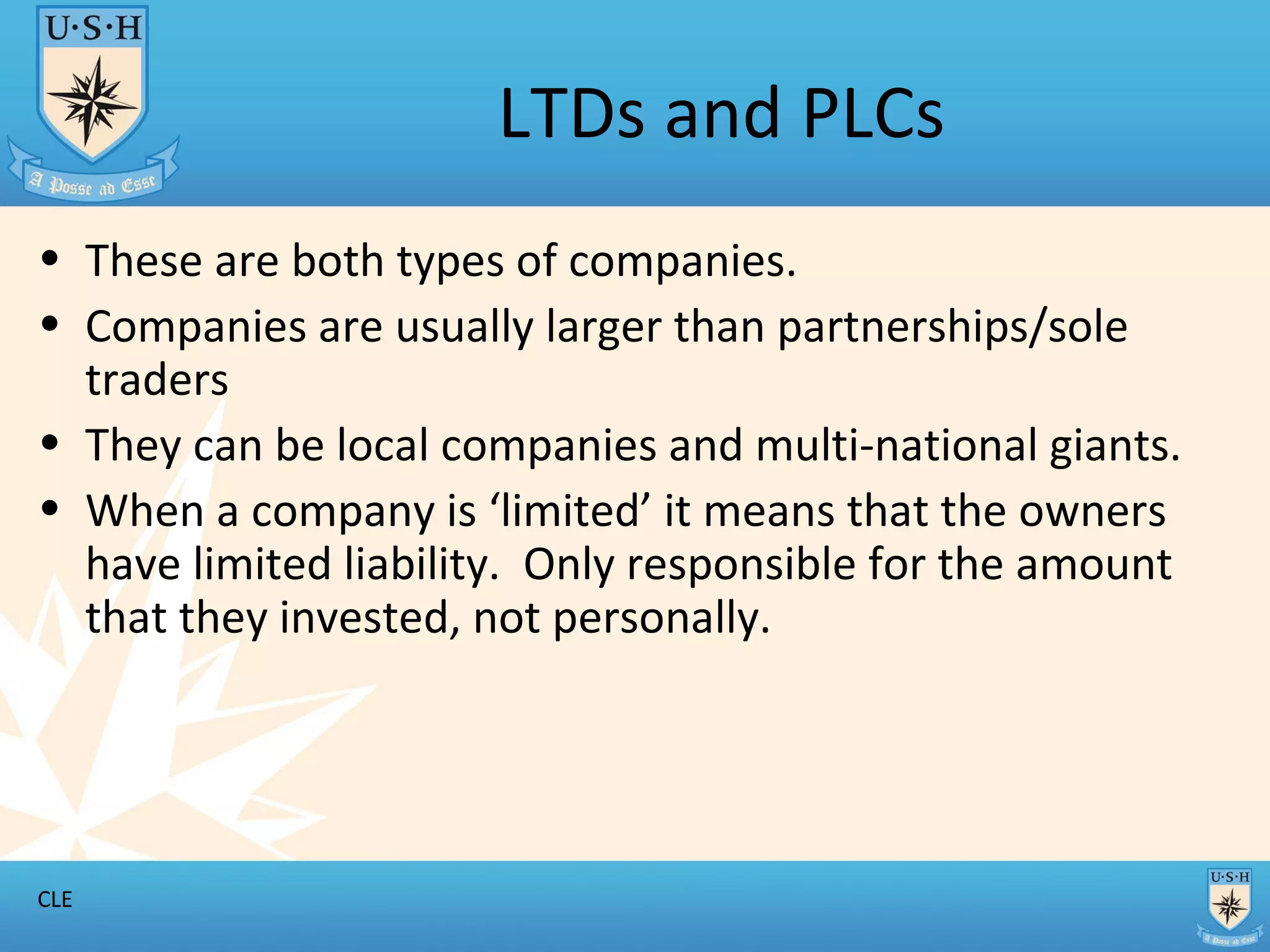 LTDs and PLCs These are both types of companies. Companies are usually larger than partnerships/sole traders They can be local companies and multi-national giants. When a company is ‘limited’ it means that the owners have limited liability. Only responsible for the amount that they invested, not personally.