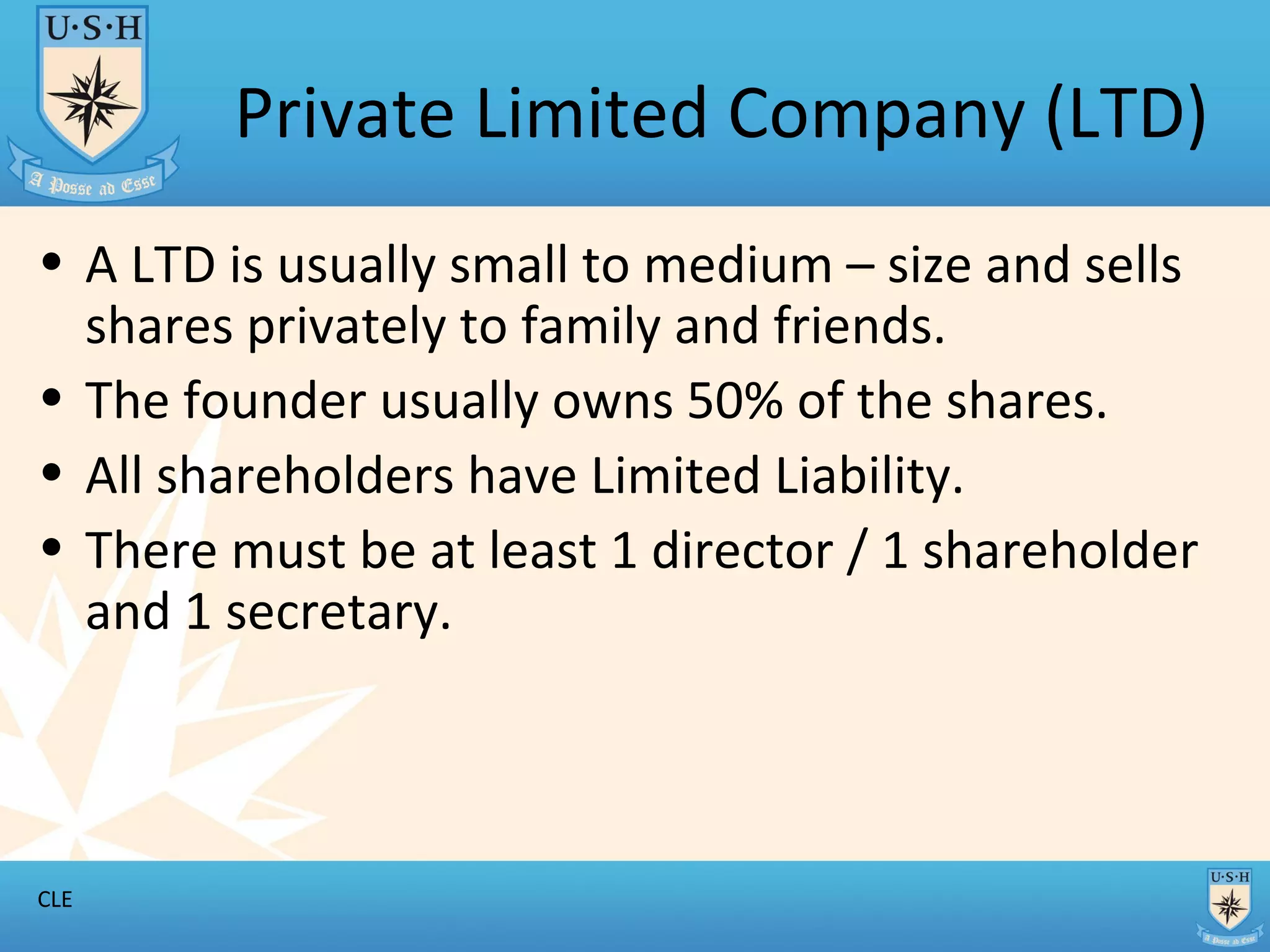 Private Limited Company (LTD) A LTD is usually small to medium – size and sells shares privately to family and friends. The founder usually owns 50% of the shares. All shareholders have Limited Liability. There must be at least 1 director / 1 shareholder and 1 secretary.