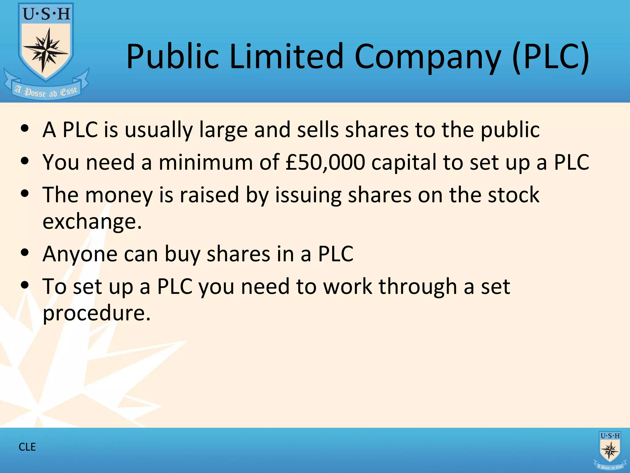 Public Limited Company (PLC) A PLC is usually large and sells shares to the public You need a minimum of £50,000 capital to set up a PLC The money is raised by issuing shares on the stock exchange. Anyone can buy shares in a PLC To set up a PLC you need to work through a set procedure.