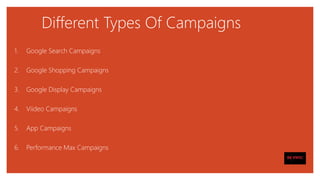 Different Types Of Campaigns
1. Google Search Campaigns
2. Google Shopping Campaigns
3. Google Display Campaigns
4. Viideo Campaigns
5. App Campaigns
6. Performance Max Campaigns
 