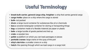 • break-bulk carrier, general cargo ship, freighter- a ship that carries general cargo
• cargo holds- place on a ship where the cargo is stored
• bulk- not packed
• drum- a large round container for substances like oil or chemicals
• box-a covered rectangular container for storing or transporting things
• bag- a container made of a flexible material (as paper or plastic
• bale- a large bundle of goods packed and tied up
• crate- a wooden box
• pallet- a platform on which you can load packages or pieces
• portside cranes- large crane on the quay of the port
• ship’s derricks- a smaller crane on a ship
• hatch- the opening through which we load cargo in a cargo hold
 