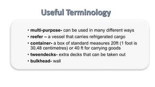 • multi-purpose- can be used in many different ways
• reefer – a vessel that carries refrigerated cargo
• container- a box of standard measures 20ft (1 foot is
30,48 centimetres) or 40 ft for carrying goods
• tweendecks- extra decks that can be taken out
• bulkhead- wall
 