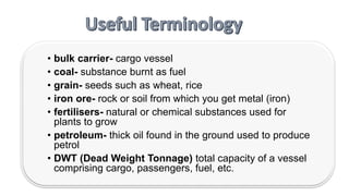 • bulk carrier- cargo vessel
• coal- substance burnt as fuel
• grain- seeds such as wheat, rice
• iron ore- rock or soil from which you get metal (iron)
• fertilisers- natural or chemical substances used for
plants to grow
• petroleum- thick oil found in the ground used to produce
petrol
• DWT (Dead Weight Tonnage) total capacity of a vessel
comprising cargo, passengers, fuel, etc.
 