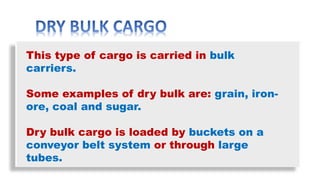 This type of cargo is carried in bulk
carriers.
Some examples of dry bulk are: grain, iron-
ore, coal and sugar.
Dry bulk cargo is loaded by buckets on a
conveyor belt system or through large
tubes.
 
