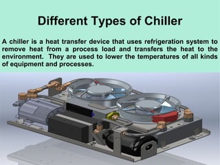 Different Types of Chiller
A chiller is a heat transfer device that uses refrigeration system to
remove heat from a process load and transfers the heat to the
environment. They are used to lower the temperatures of all kinds
of equipment and processes.
 