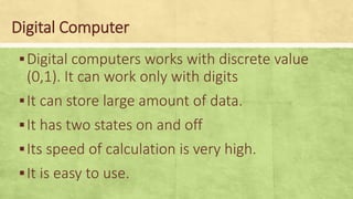 Digital Computer
▪Digital computers works with discrete value
(0,1). It can work only with digits
▪It can store large amount of data.
▪It has two states on and off
▪Its speed of calculation is very high.
▪It is easy to use.
 