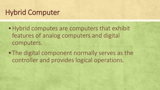 Hybrid Computer
▪Hybrid computes are computers that exhibit
features of analog computers and digital
computers.
▪The digital component normally serves as the
controller and provides logical operations.
 