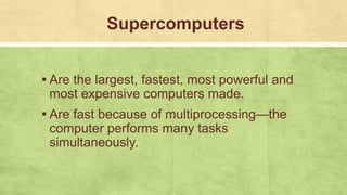 Supercomputers
▪ Are the largest, fastest, most powerful and
most expensive computers made.
▪ Are fast because of multiprocessing—the
computer performs many tasks
simultaneously.
 