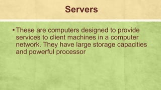 Servers
▪These are computers designed to provide
services to client machines in a computer
network. They have large storage capacities
and powerful processor
 