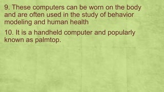 9. These computers can be worn on the body
and are often used in the study of behavior
modeling and human health
10. It is a handheld computer and popularly
known as palmtop.
 