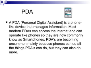 PDA
   A PDA (Personal Digital Assistant) is a phone-
    like device that manages information. Most
    modern PDAs can access the internet and can
    operate like phones so they are now commonly
    know as Smartphones. PDA’s are becoming
    uncommon mainly because phones can do all
    the things PDA’s can do, but they can also do
    more.
 