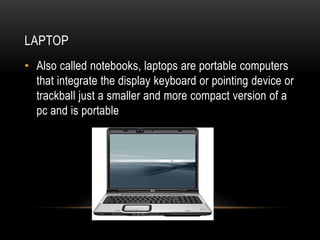 LAPTOP
• Also called notebooks, laptops are portable computers
  that integrate the display keyboard or pointing device or
  trackball just a smaller and more compact version of a
  pc and is portable
 