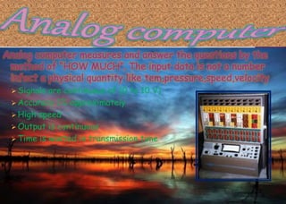 Analog computer measures and answer the questions by the
method of “HOW MUCH”. The input data is not a number
infect a physical quantity like tem,pressure,speed,velocity.
 Signals are continuous of (0 to 10 V)
 Accuracy 1% approximately
 High speed
 Output is continuous
 Time is wasted in transmission time
 