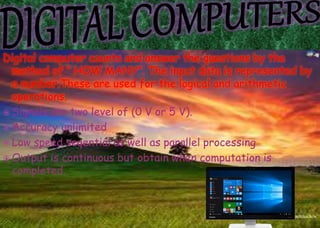 Digital computer counts and answer the questions by the
method of “ HOW MANY”. The input data is represented by
a number.These are used for the logical and arithmetic
operations.
 Signals are two level of (0 V or 5 V).
 Accuracy unlimited
 Low speed seqential as well as parallel processing
 Output is continuous but obtain when computation is
completed.
 
