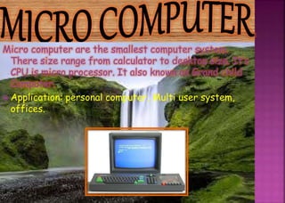 Micro computer are the smallest computer system.
There size range from calculator to desktop size. It’s
CPU is micro processor. It also known as Grand child
Computer.
 Application: personal computer, Multi user system,
offices.
 