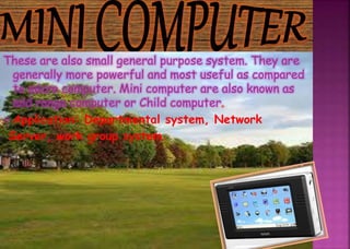 These are also small general purpose system. They are
generally more powerful and most useful as compared
to micro computer. Mini computer are also known as
mid range computer or Child computer.
 Application: Departmental system, Network
Server, work group system.
 