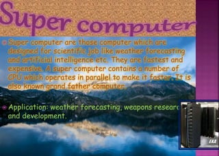  Super computer are those computer which are
designed for scientific job like weather forecasting
and artificial intelligence etc. They are fastest and
expensive. A super computer contains a number of
CPU which operates in parallel to make it faster. It is
also known grand father computer.
 Application: weather forecasting, weapons research
and development.
 