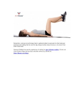 Remember, a strong core will always help in getting the ideal movements for other body part
exercises and nothing hits the core the way doing crunches does. Moreover, who doesn’t like
those 6 pack abs!
Sameer Siddiqui has worth experience of writing for gym & fitness studios. Check out
more fitness blogs and workout activities written by sameer at
https://fitpass.co.in/blog/
 