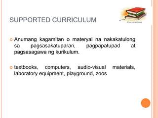 SUPPORTED CURRICULUM
 Anumang kagamitan o materyal na nakakatulong
sa pagsasakatuparan, pagpapatupad at
pagsasagawa ng kurikulum.
 textbooks, computers, audio-visual materials,
laboratory equipment, playground, zoos
 