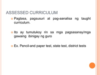 ASSESSED CURRICULUM
 Pagtasa, pagsusuri at pag-aanalisa ng taught
curriculum.
 Ito ay tumutukoy rin sa mga pagsasanay/mga
gawaing ibinigay ng guro
 Ex. Pencil-and paper test, state test, district tests
 