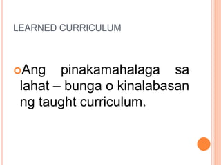 LEARNED CURRICULUM
Ang pinakamahalaga sa
lahat – bunga o kinalabasan
ng taught curriculum.
 