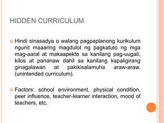 HIDDEN CURRICULUM
 Hindi sinasadya o walang pagpaplanong kurikulum
ngunit maaaring magdulot ng pagkatuto ng mga
mag-aaral at makaapekto sa kanilang pag-uugali,
kilos at pananaw dahil sa kanilang kapaligirang
ginagalawan at pakikisalamuha araw-araw.
(unintended curriculum).
 Factors: school environment, physical condition,
peer influence, teacher-learner interaction, mood of
teachers, etc.
 