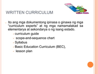 WRITTEN CURRICULUM
o Ito ang mga dokumentong ipinasa o ginawa ng mga
“curriculum experts” at ng mga namamalakad sa
elementarya at sekondarya o ng isang estado.
 curriculum guide
 scope-and-sequence chart
 Syllabus
 Basic Education Curriculum (BEC),
 lesson plan
 