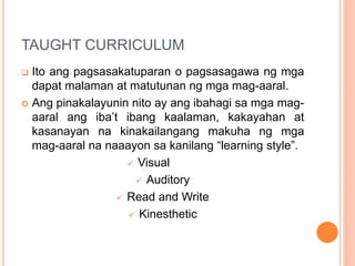 TAUGHT CURRICULUM
 Ito ang pagsasakatuparan o pagsasagawa ng mga
dapat malaman at matutunan ng mga mag-aaral.
 Ang pinakalayunin nito ay ang ibahagi sa mga mag-
aaral ang iba’t ibang kaalaman, kakayahan at
kasanayan na kinakailangang makuha ng mga
mag-aaral na naaayon sa kanilang “learning style”.
 Visual
 Auditory
 Read and Write
 Kinesthetic
 