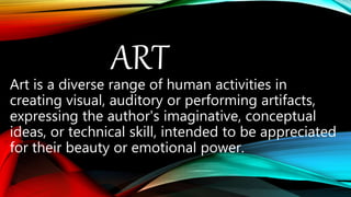 ARTArt is a diverse range of human activities in
creating visual, auditory or performing artifacts,
expressing the author's imaginative, conceptual
ideas, or technical skill, intended to be appreciated
for their beauty or emotional power.
 