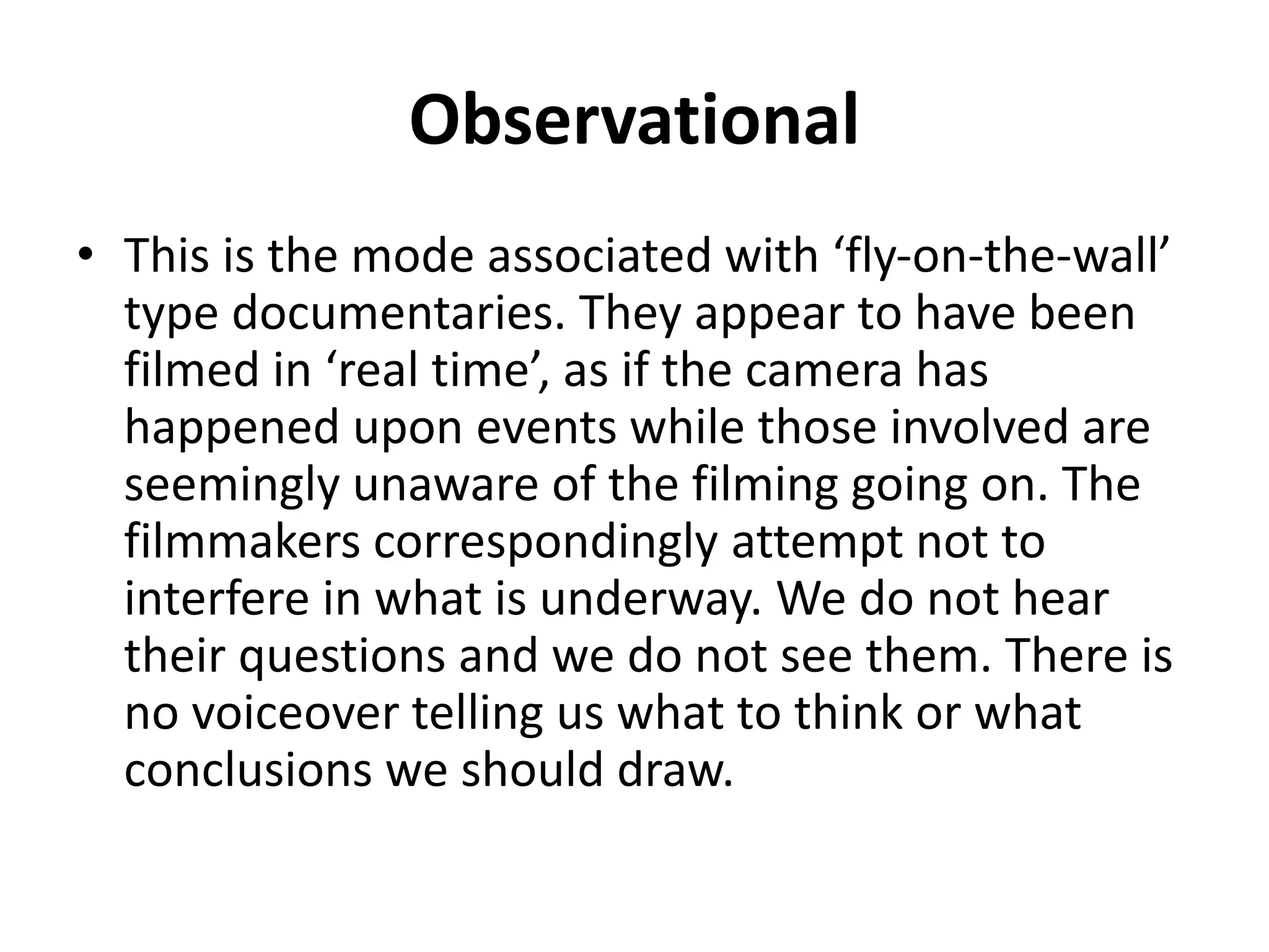Observational 
• This is the mode associated with ‘fly-on-the-wall’ 
type documentaries. They appear to have been 
filmed in ‘real time’, as if the camera has 
happened upon events while those involved are 
seemingly unaware of the filming going on. The 
filmmakers correspondingly attempt not to 
interfere in what is underway. We do not hear 
their questions and we do not see them. There is 
no voiceover telling us what to think or what 
conclusions we should draw. 
 