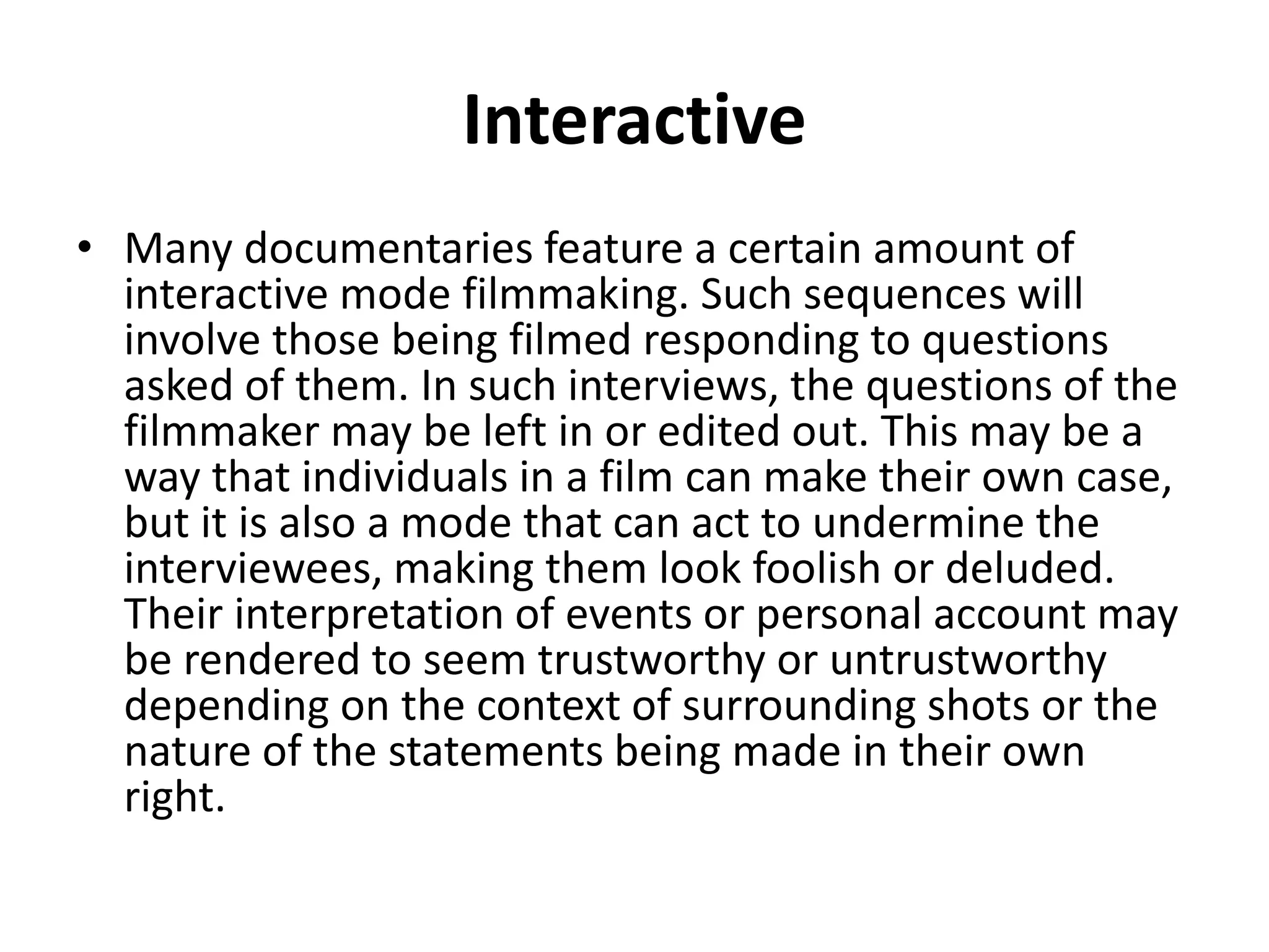 Interactive 
• Many documentaries feature a certain amount of 
interactive mode filmmaking. Such sequences will 
involve those being filmed responding to questions 
asked of them. In such interviews, the questions of the 
filmmaker may be left in or edited out. This may be a 
way that individuals in a film can make their own case, 
but it is also a mode that can act to undermine the 
interviewees, making them look foolish or deluded. 
Their interpretation of events or personal account may 
be rendered to seem trustworthy or untrustworthy 
depending on the context of surrounding shots or the 
nature of the statements being made in their own 
right. 
 
