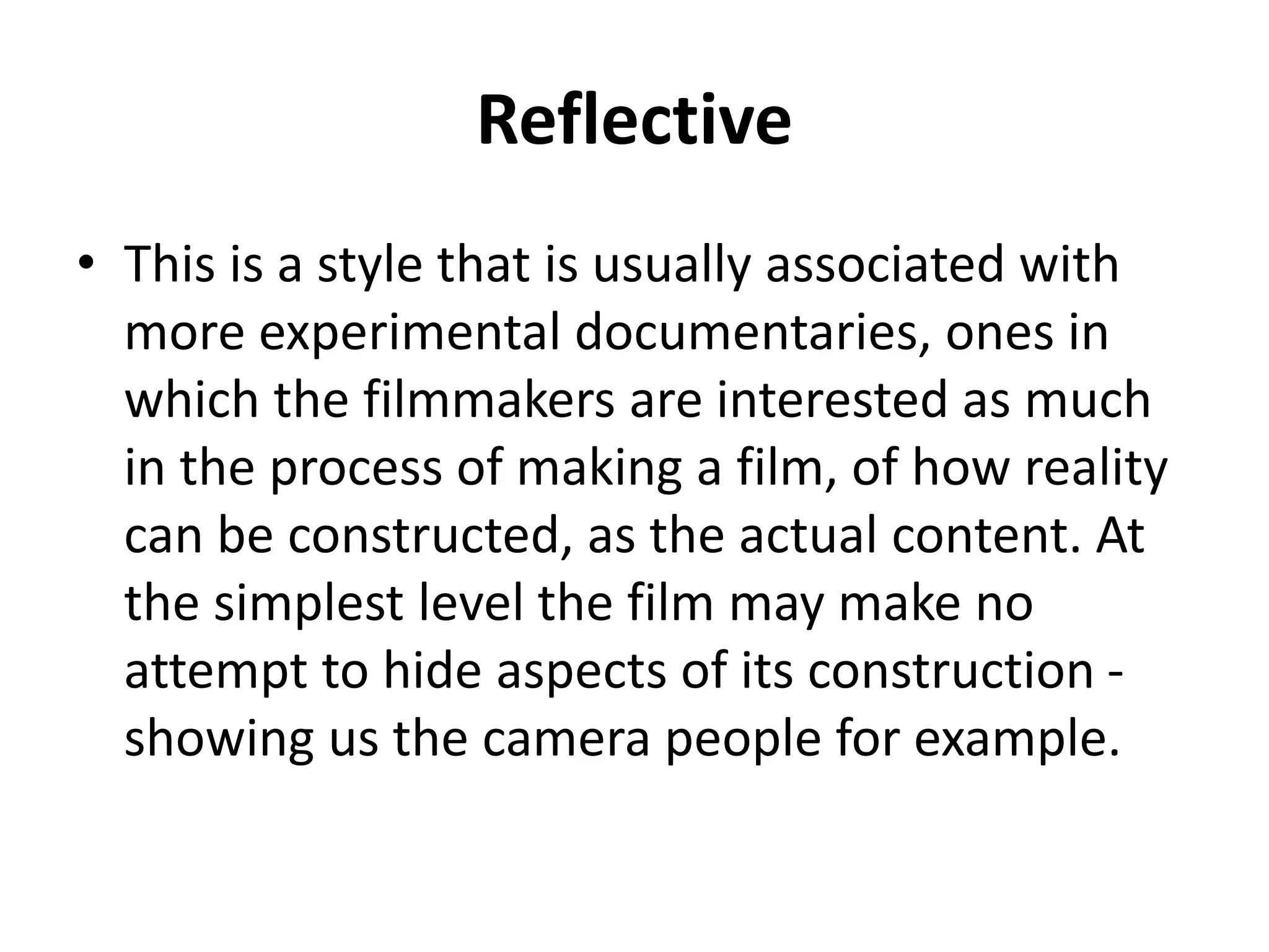 Reflective 
• This is a style that is usually associated with 
more experimental documentaries, ones in 
which the filmmakers are interested as much 
in the process of making a film, of how reality 
can be constructed, as the actual content. At 
the simplest level the film may make no 
attempt to hide aspects of its construction - 
showing us the camera people for example. 
