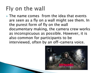  The name comes from the idea that events are seen as a fly on a wall
might see them. It is also known as an observational documentary
but its communally known as fly-on-the-wall. In the purest form of
fly on the wall documentary making, the camera crew works as
inconspicuous as possible. However, it is also common for
participants to be interviewed, often by an off-camera voice. First
used in the 1960s and lightweight cameras where used so they
could film right where the action was taking place. The camera
worker do not know what the outcome will be because what they are
filming is real.
 