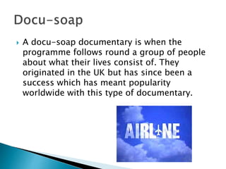  A docu-soap documentary is when the programme follows round a group of
people about what their lives consist of. They originated in the UK but has
since been a success which has meant popularity worldwide with this type of
documentary. Get to know the characters that are involved within the show.
 