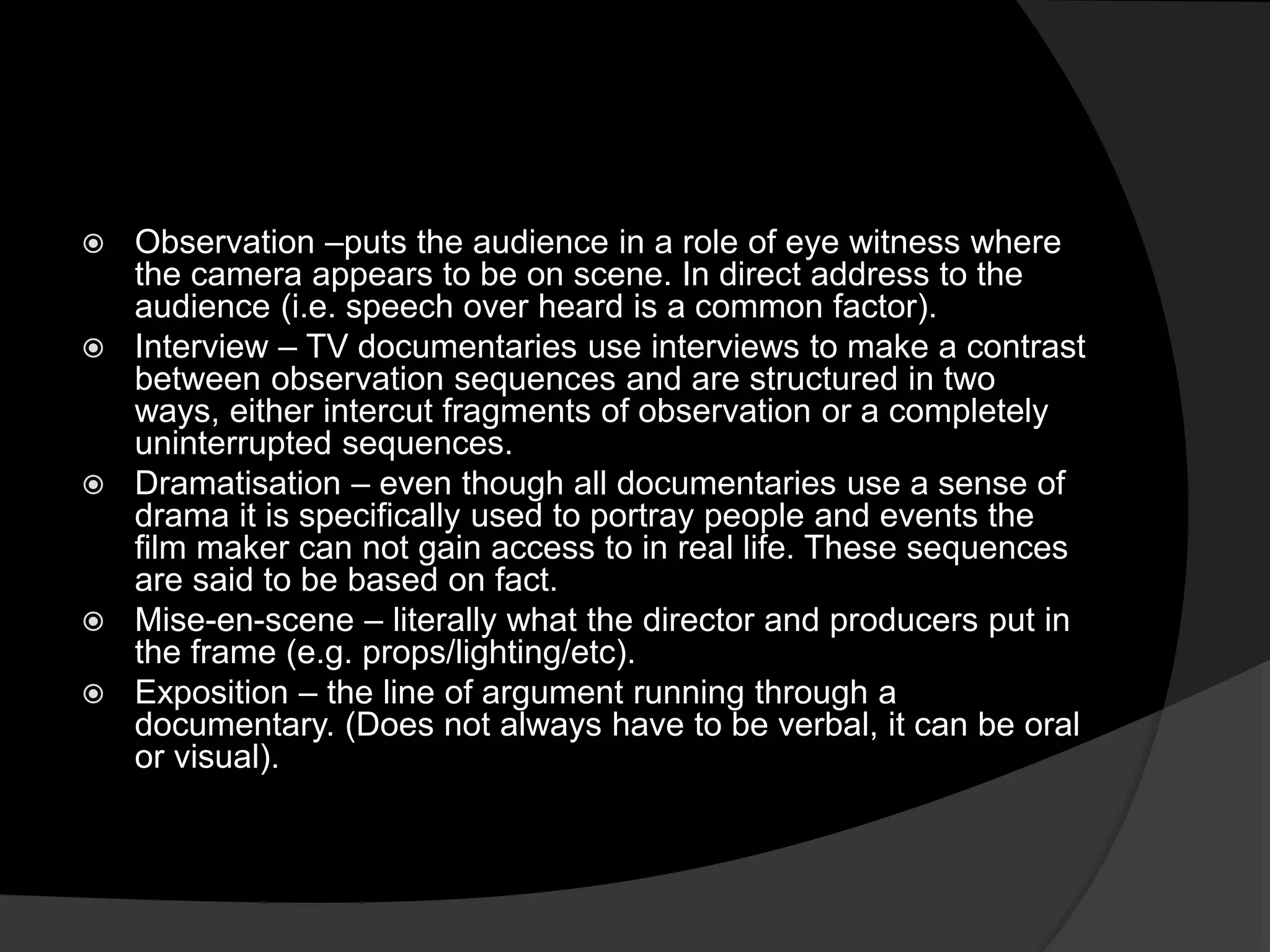 Observation –puts the audience in a role of eye witness where
the camera appears to be on scene. In direct address to the
audience (i.e. speech over heard is a common factor).
 Interview – TV documentaries use interviews to make a contrast
between observation sequences and are structured in two
ways, either intercut fragments of observation or a completely
uninterrupted sequences.
 Dramatisation – even though all documentaries use a sense of
drama it is specifically used to portray people and events the
film maker can not gain access to in real life. These sequences
are said to be based on fact.
 Mise-en-scene – literally what the director and producers put in
the frame (e.g. props/lighting/etc).
 Exposition – the line of argument running through a
documentary. (Does not always have to be verbal, it can be oral
or visual).
 
