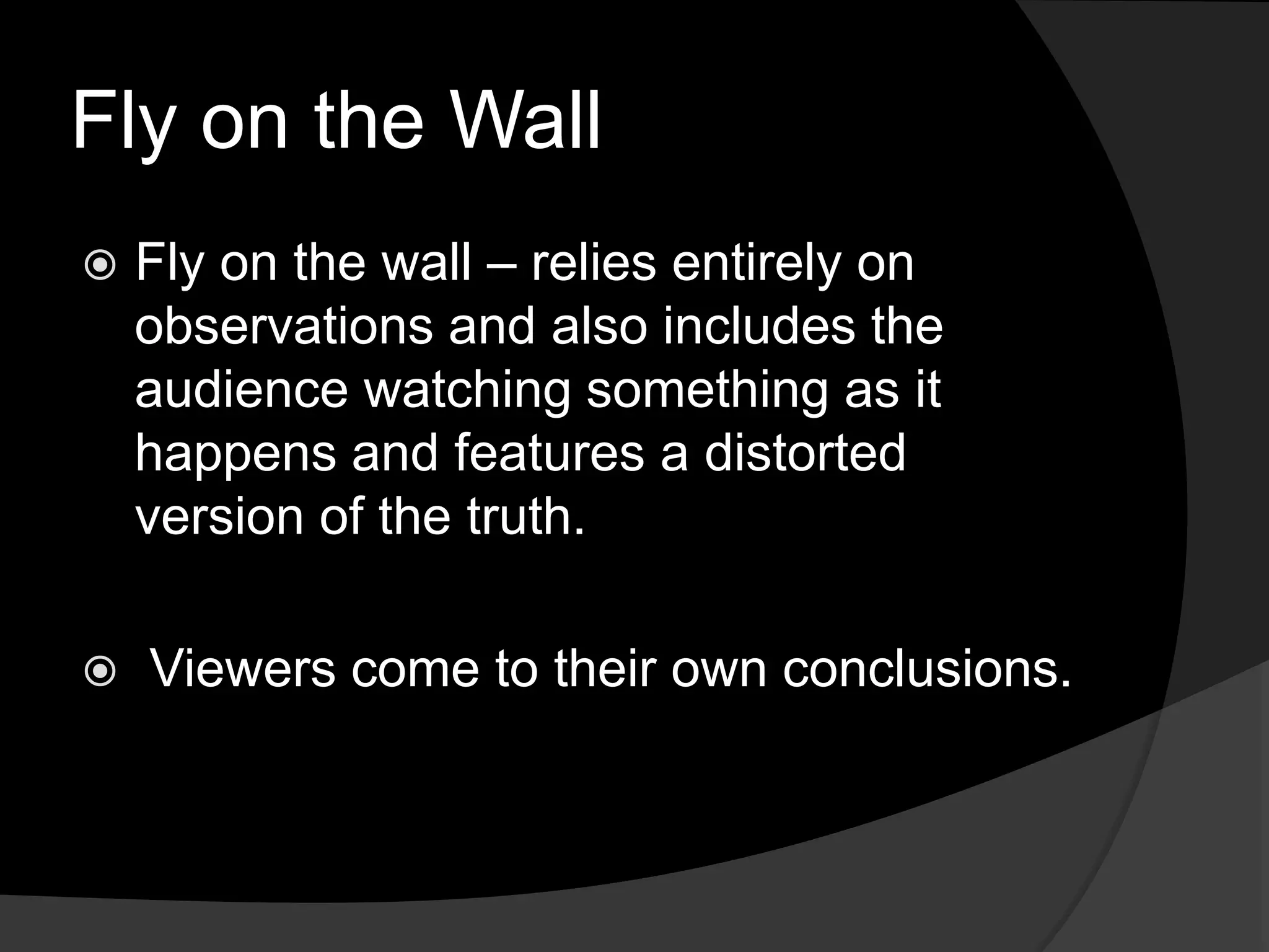 Fly on the Wall
 Fly on the wall – relies entirely on
observations and also includes the
audience watching something as it
happens and features a distorted
version of the truth.
 Viewers come to their own conclusions.
 