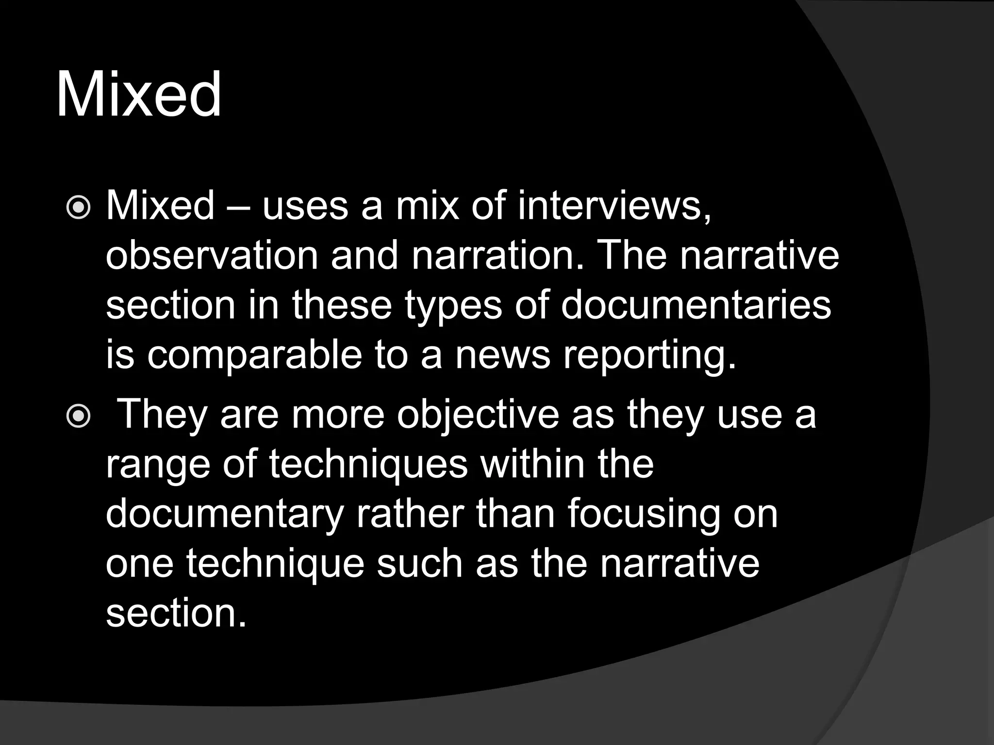 Mixed
 Mixed – uses a mix of interviews,
observation and narration. The narrative
section in these types of documentaries
is comparable to a news reporting.
 They are more objective as they use a
range of techniques within the
documentary rather than focusing on
one technique such as the narrative
section.
 