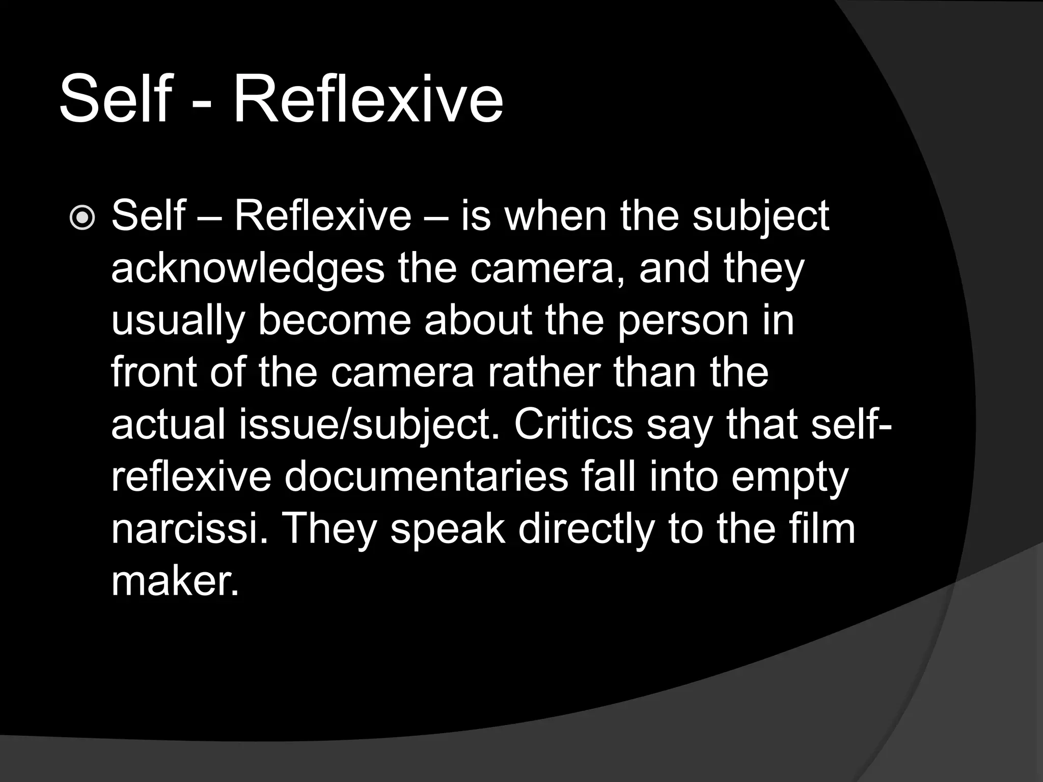 Self - Reflexive
 Self – Reflexive – is when the subject
acknowledges the camera, and they
usually become about the person in
front of the camera rather than the
actual issue/subject. Critics say that self-
reflexive documentaries fall into empty
narcissi. They speak directly to the film
maker.
 