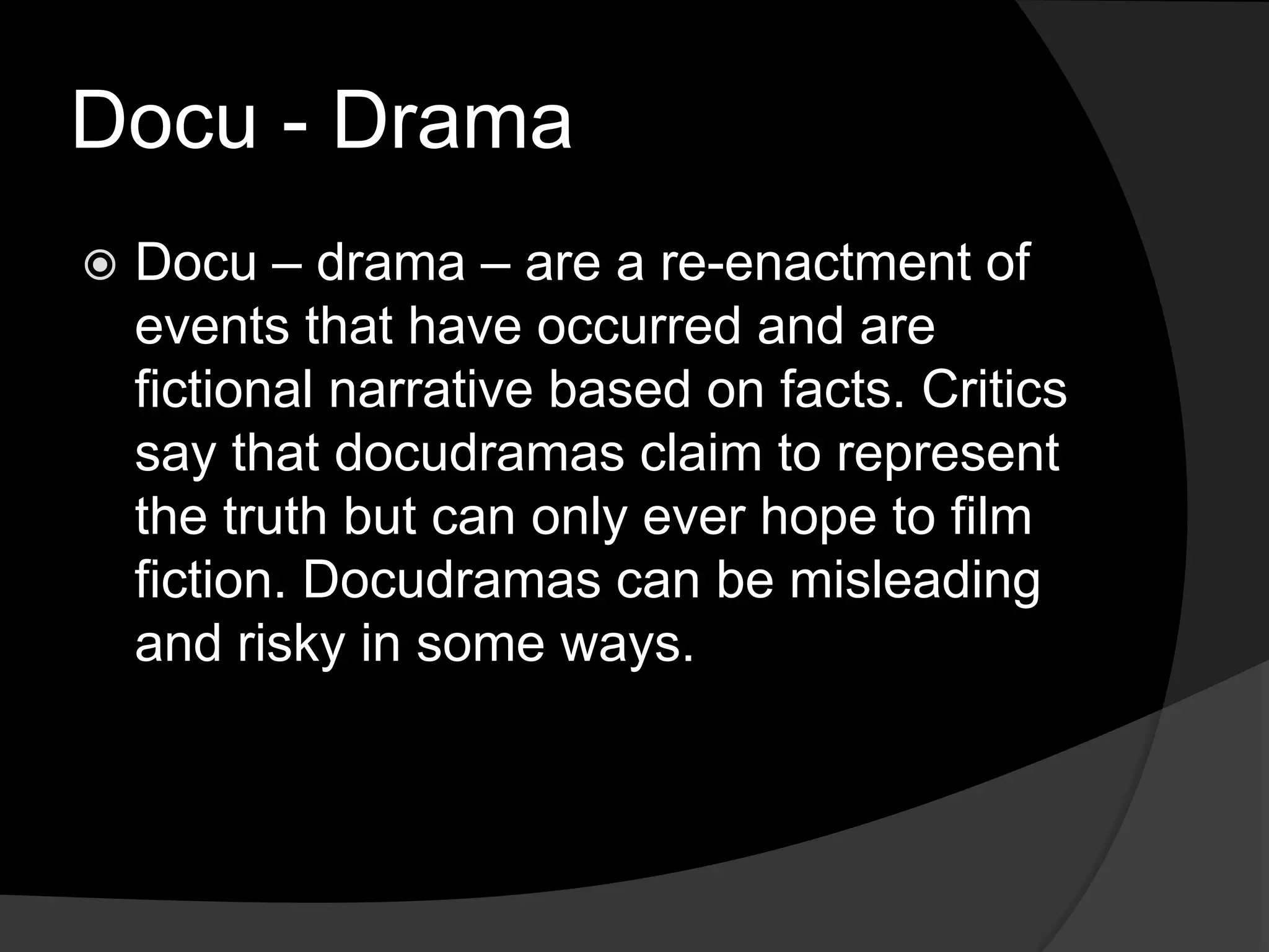 Docu - Drama
 Docu – drama – are a re-enactment of
events that have occurred and are
fictional narrative based on facts. Critics
say that docudramas claim to represent
the truth but can only ever hope to film
fiction. Docudramas can be misleading
and risky in some ways.
 