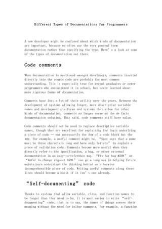 Different Types of Documentations for Programmers




A new developer might be confused about which kinds of documentation
are important, because we often use the very general term
documentation rather than specifying the type. Here’s a look at some
of the types of documentation out there.


Code comments

When documentation is mentioned amongst developers, comments inserted
directly into the source code are probably the most common
understanding. This is especially true for recent graduates or newer
programmers who encountered it in school, but never learned about
more rigorous forms of documentation.

Comments have lost a lot of their utility over the years. Between the
development of systems allowing longer, more descriptive variable
names and development platforms and systems that allow for other
kinds of documentation, comments no longer serve as the de facto
documentation solution. That said, code comments still have value.

Code comments should not be used to replace descriptive variable
names, though they are excellent for explaining the logic underlying
a piece of code — not necessarily the how of a code block but the
why. For example, a useful comment might be, “Spec says that a name
must be three characters long and have only letters” to explain a
piece of validation code. Comments become more useful when they
directly refer to the specification, a bug, or other external
documentation in an easy-to-reference way. “Fix for bug #598″ or
“Refer to change request A991″ can go a long way in helping future
maintainers understand the thinking behind an otherwise
incomprehensible piece of code. Writing useful comments along these
lines should become a habit if it isn’t one already.


“Self-documenting” code

Thanks to systems that allow variable, class, and function names to
be longer than they used to be, it is much easier to write “self-
documenting” code; that is to say, the names of things convey their
meaning without the need for inline comments. For example, a function
 