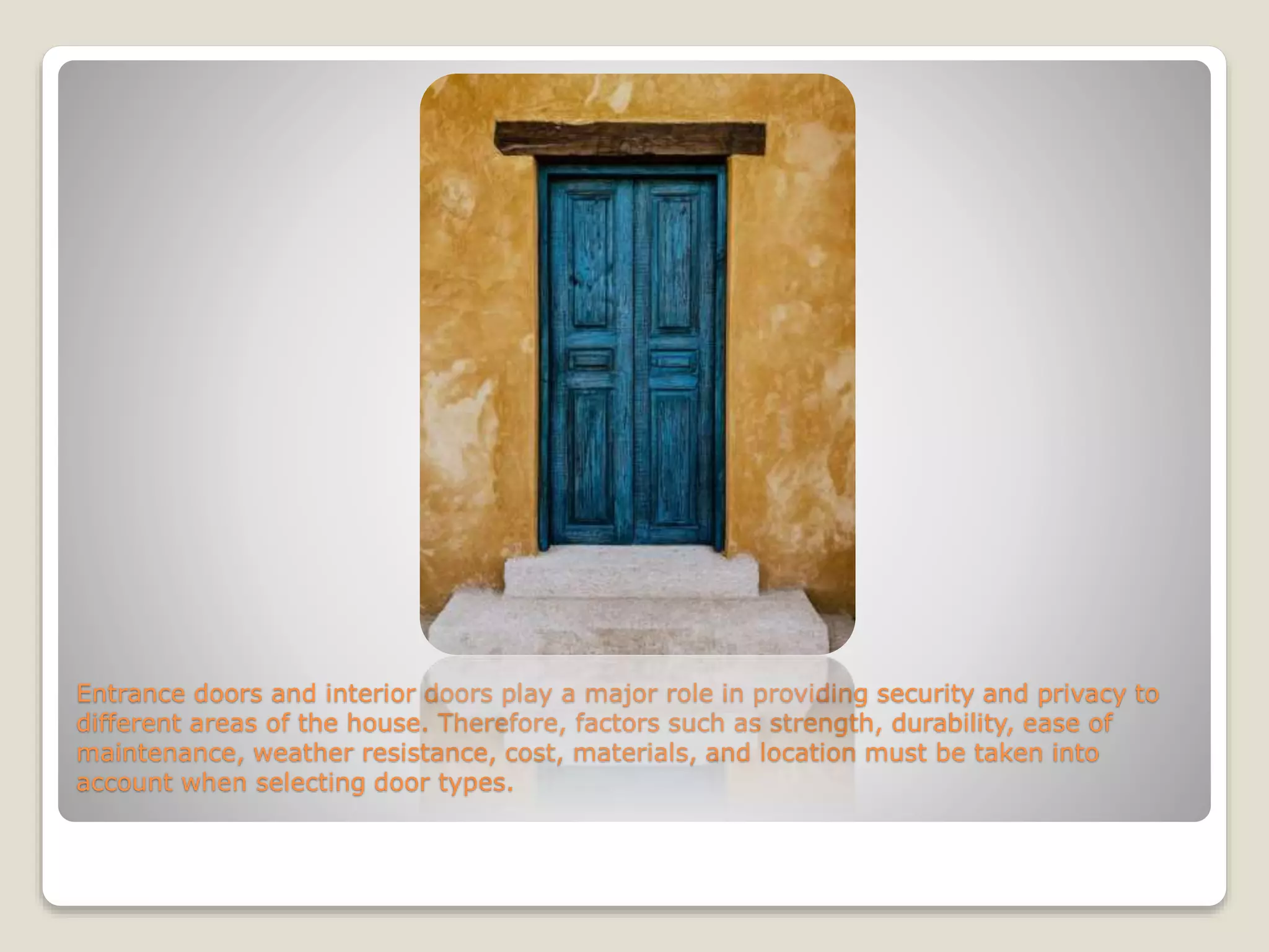 Entrance doors and interior doors play a major role in providing security and privacy to
different areas of the house. Therefore, factors such as strength, durability, ease of
maintenance, weather resistance, cost, materials, and location must be taken into
account when selecting door types.