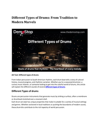 Different Types of Drums: From Tradition to
Modern Marvels
Alt Text: Different types of drums
From Indian percussion to South American rhythms, each drum beat tells a story of cultural
history, musical progress, and rhythmic variation. Whether you're a seasoned drummer, a
curious music listener, or someone looking to get into the colorful world of drums, this article
will explain the different sounds of several different types of drums.
Different Types of drums
Drums are percussion instruments that generate music by striking a surface, often a membrane
or drumhead stretched over a resonant shell.
Each drum set style has unique properties that make it suitable for a variety of musical settings
and genres. Whether anchored in local traditions or pushing the boundaries of modern sound,
these drum kits contribute to the rich tapestry of world percussion.
 