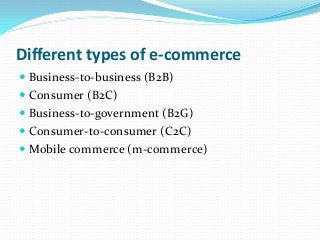 Different types of e-commerce
 Business-to-business (B2B)
 Consumer (B2C)
 Business-to-government (B2G)
 Consumer-to-consumer (C2C)
 Mobile commerce (m-commerce)
 