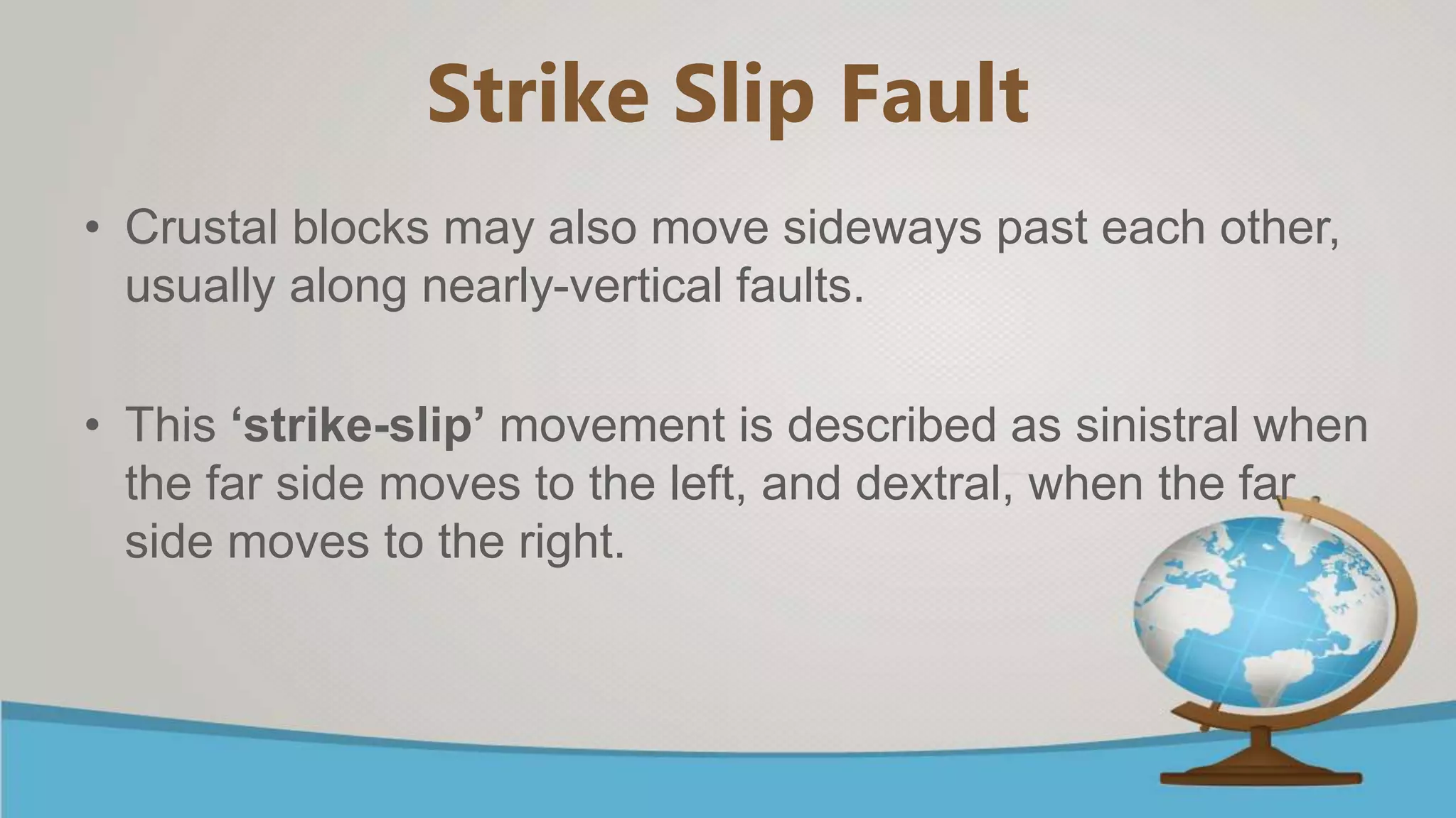 Strike Slip Fault
• Crustal blocks may also move sideways past each other,
usually along nearly-vertical faults.
• This ‘strike-slip’ movement is described as sinistral when
the far side moves to the left, and dextral, when the far
side moves to the right.
 